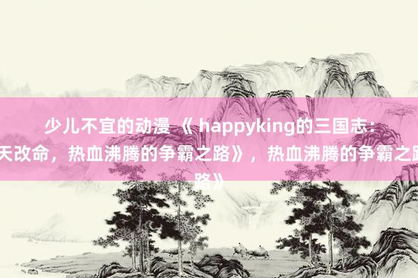 少儿不宜的动漫 《 happyking的三国志：逆天改命，热血沸腾的争霸之路》，热血沸腾的争霸之路》