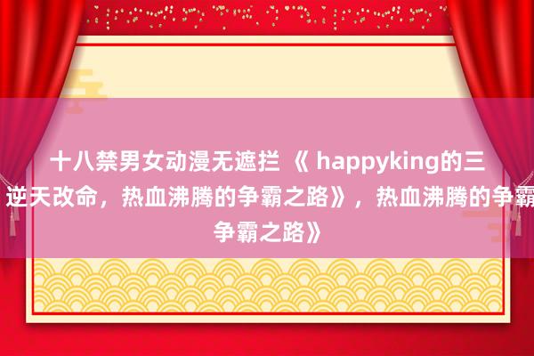 十八禁男女动漫无遮拦 《 happyking的三国志：逆天改命，热血沸腾的争霸之路》，热血沸腾的争霸之路》