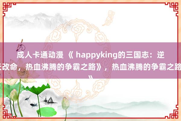 成人卡通动漫 《 happyking的三国志：逆天改命，热血沸腾的争霸之路》，热血沸腾的争霸之路》