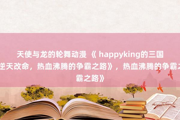 天使与龙的轮舞动漫 《 happyking的三国志：逆天改命，热血沸腾的争霸之路》，热血沸腾的争霸之路》