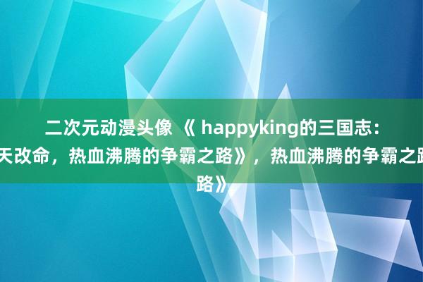 二次元动漫头像 《 happyking的三国志：逆天改命，热血沸腾的争霸之路》，热血沸腾的争霸之路》