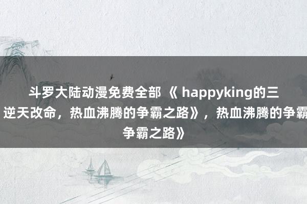 斗罗大陆动漫免费全部 《 happyking的三国志：逆天改命，热血沸腾的争霸之路》，热血沸腾的争霸之路》