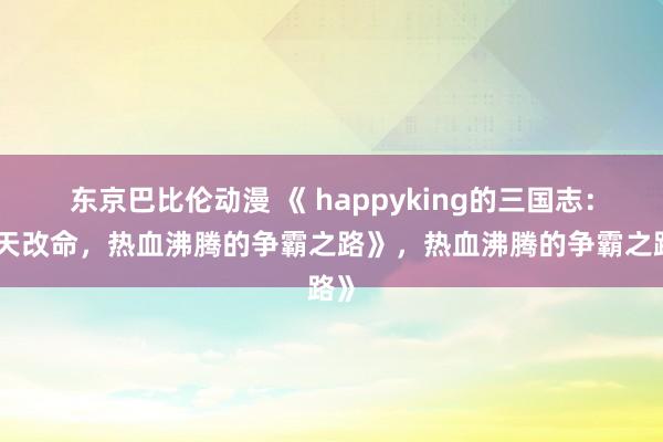 东京巴比伦动漫 《 happyking的三国志：逆天改命，热血沸腾的争霸之路》，热血沸腾的争霸之路》