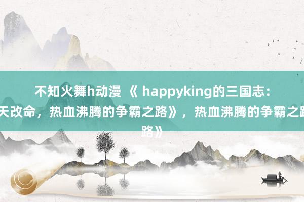不知火舞h动漫 《 happyking的三国志：逆天改命，热血沸腾的争霸之路》，热血沸腾的争霸之路》
