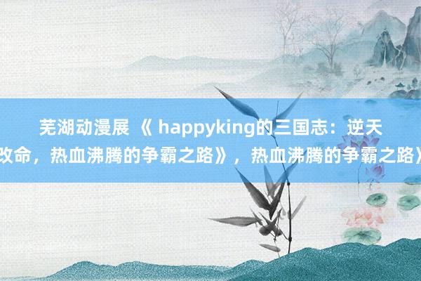 芜湖动漫展 《 happyking的三国志：逆天改命，热血沸腾的争霸之路》，热血沸腾的争霸之路》