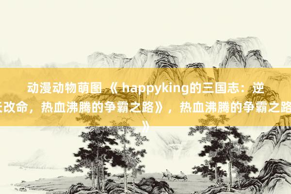 动漫动物萌图 《 happyking的三国志：逆天改命，热血沸腾的争霸之路》，热血沸腾的争霸之路》