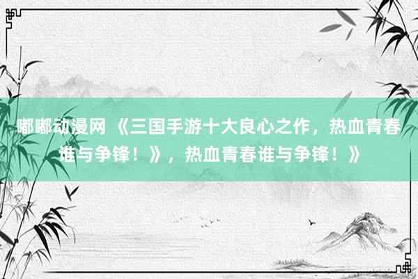 嘟嘟动漫网 《三国手游十大良心之作，热血青春谁与争锋！》，热血青春谁与争锋！》