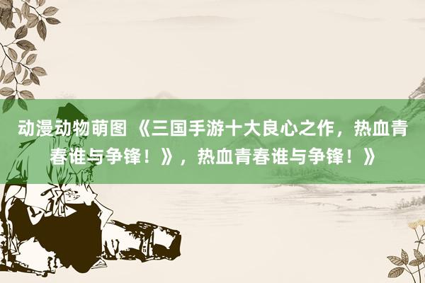 动漫动物萌图 《三国手游十大良心之作，热血青春谁与争锋！》，热血青春谁与争锋！》