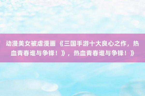 动漫美女被虐漫画 《三国手游十大良心之作，热血青春谁与争锋！》，热血青春谁与争锋！》