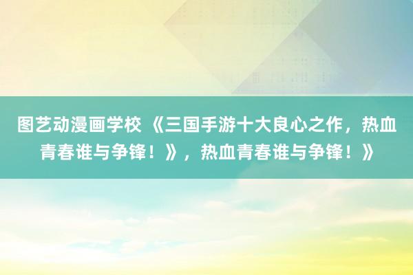 图艺动漫画学校 《三国手游十大良心之作，热血青春谁与争锋！》，热血青春谁与争锋！》