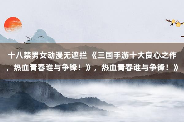 十八禁男女动漫无遮拦 《三国手游十大良心之作，热血青春谁与争锋！》，热血青春谁与争锋！》