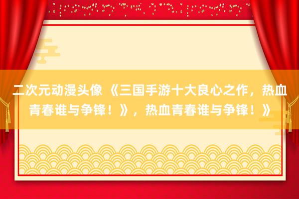 二次元动漫头像 《三国手游十大良心之作，热血青春谁与争锋！》，热血青春谁与争锋！》
