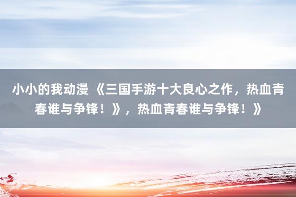 小小的我动漫 《三国手游十大良心之作，热血青春谁与争锋！》，热血青春谁与争锋！》
