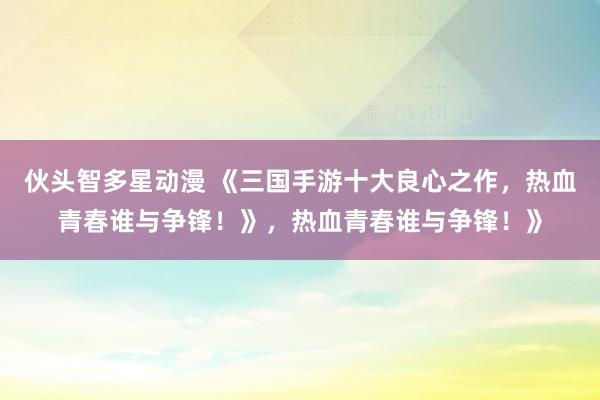 伙头智多星动漫 《三国手游十大良心之作，热血青春谁与争锋！》，热血青春谁与争锋！》