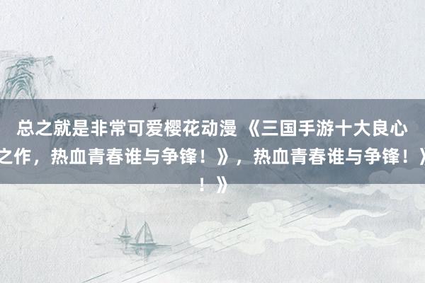 总之就是非常可爱樱花动漫 《三国手游十大良心之作，热血青春谁与争锋！》，热血青春谁与争锋！》