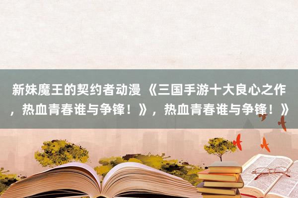 新妹魔王的契约者动漫 《三国手游十大良心之作，热血青春谁与争锋！》，热血青春谁与争锋！》