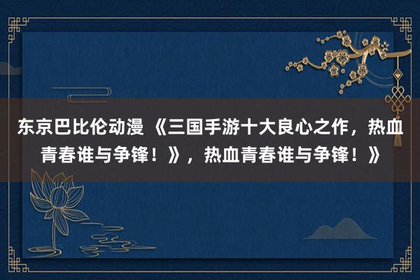 东京巴比伦动漫 《三国手游十大良心之作，热血青春谁与争锋！》，热血青春谁与争锋！》