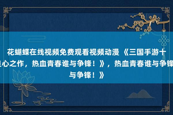 花蝴蝶在线视频免费观看视频动漫 《三国手游十大良心之作，热血青春谁与争锋！》，热血青春谁与争锋！》