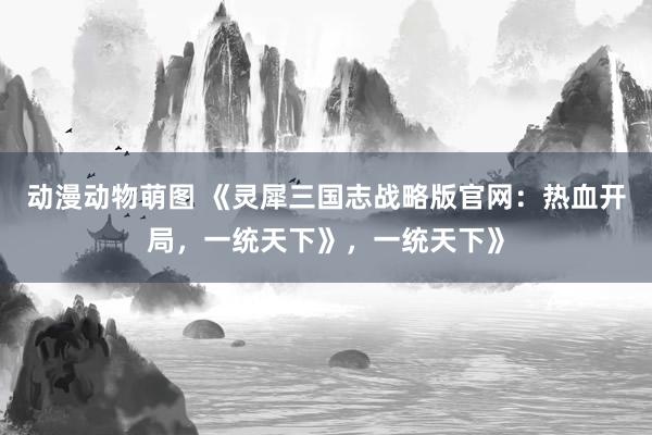 动漫动物萌图 《灵犀三国志战略版官网：热血开局，一统天下》，一统天下》