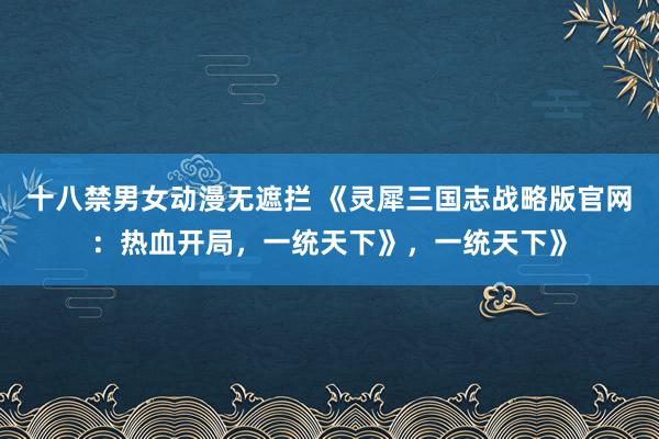 十八禁男女动漫无遮拦 《灵犀三国志战略版官网：热血开局，一统天下》，一统天下》