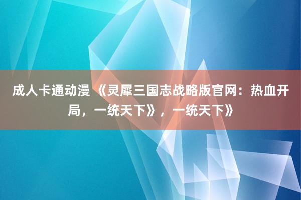 成人卡通动漫 《灵犀三国志战略版官网：热血开局，一统天下》，一统天下》