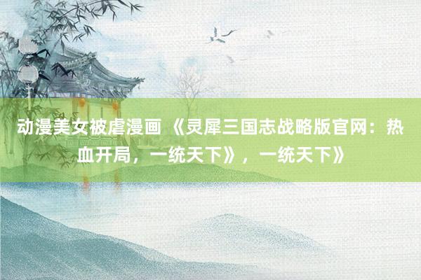 动漫美女被虐漫画 《灵犀三国志战略版官网：热血开局，一统天下》，一统天下》