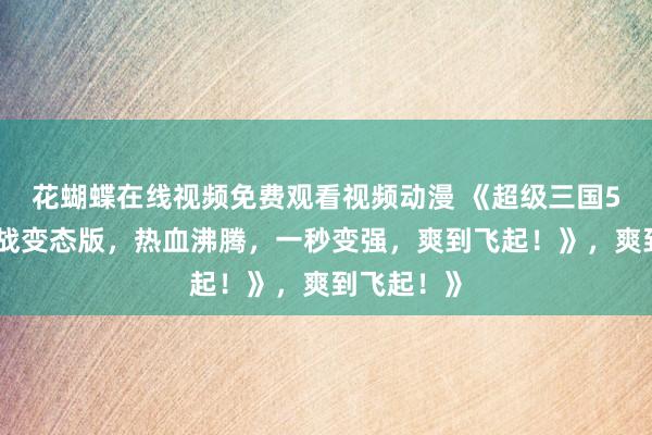 花蝴蝶在线视频免费观看视频动漫 《超级三国5：赤壁之战变态版，热血沸腾，一秒变强，爽到飞起！》，爽到飞起！》