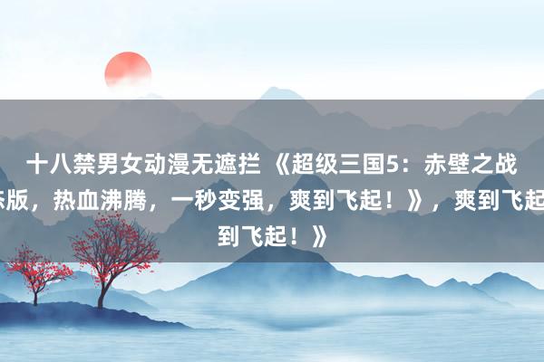 十八禁男女动漫无遮拦 《超级三国5：赤壁之战变态版，热血沸腾，一秒变强，爽到飞起！》，爽到飞起！》