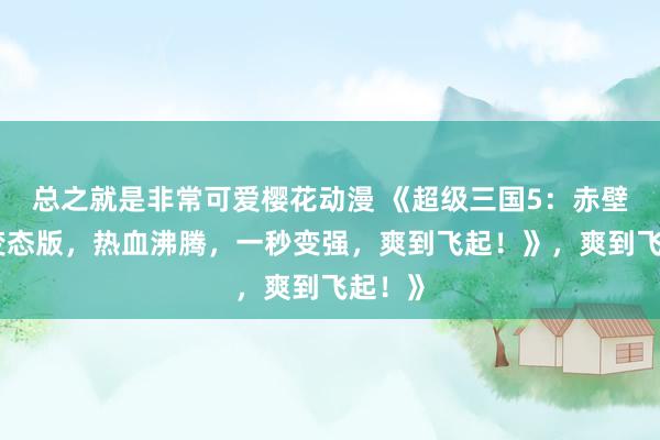 总之就是非常可爱樱花动漫 《超级三国5：赤壁之战变态版，热血沸腾，一秒变强，爽到飞起！》，爽到飞起！》