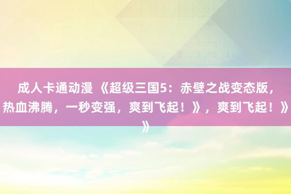 成人卡通动漫 《超级三国5：赤壁之战变态版，热血沸腾，一秒变强，爽到飞起！》，爽到飞起！》