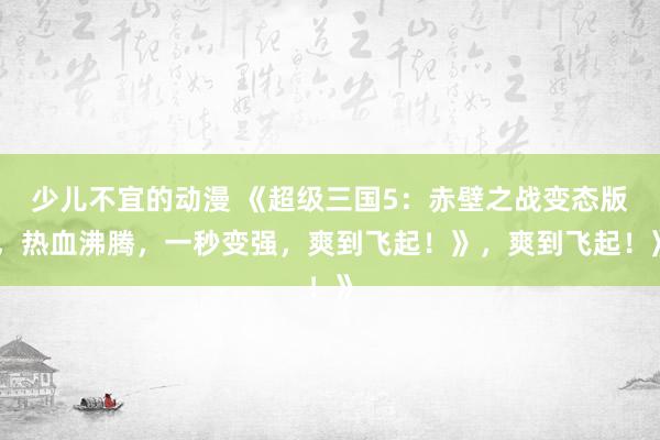 少儿不宜的动漫 《超级三国5：赤壁之战变态版，热血沸腾，一秒变强，爽到飞起！》，爽到飞起！》