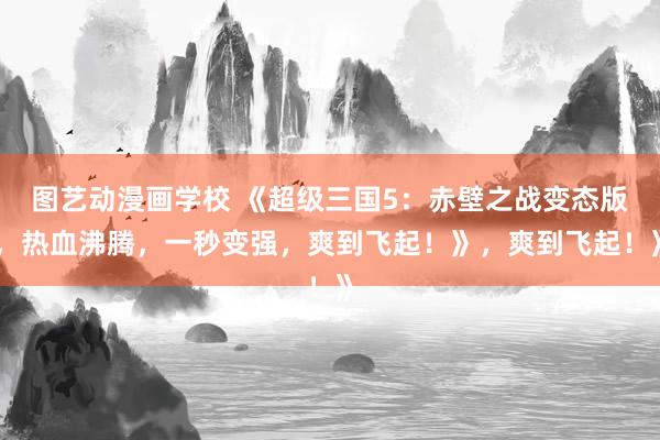 图艺动漫画学校 《超级三国5：赤壁之战变态版，热血沸腾，一秒变强，爽到飞起！》，爽到飞起！》