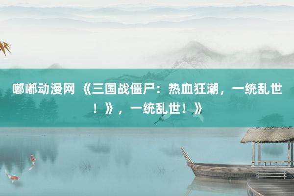 嘟嘟动漫网 《三国战僵尸：热血狂潮，一统乱世！》，一统乱世！》