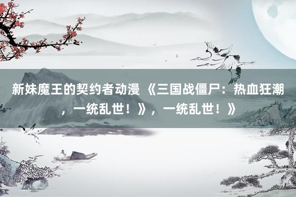 新妹魔王的契约者动漫 《三国战僵尸：热血狂潮，一统乱世！》，一统乱世！》