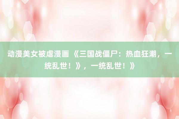 动漫美女被虐漫画 《三国战僵尸：热血狂潮，一统乱世！》，一统乱世！》