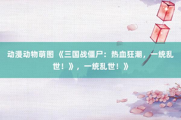 动漫动物萌图 《三国战僵尸：热血狂潮，一统乱世！》，一统乱世！》