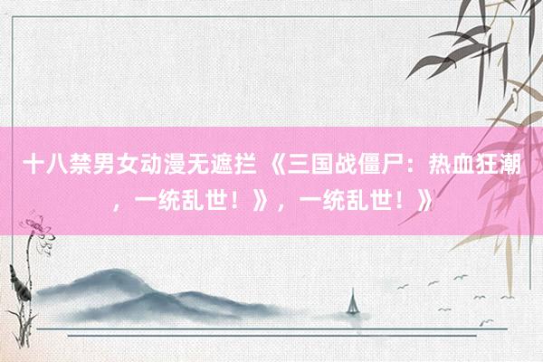 十八禁男女动漫无遮拦 《三国战僵尸：热血狂潮，一统乱世！》，一统乱世！》