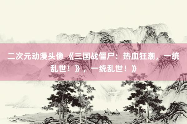 二次元动漫头像 《三国战僵尸：热血狂潮，一统乱世！》，一统乱世！》