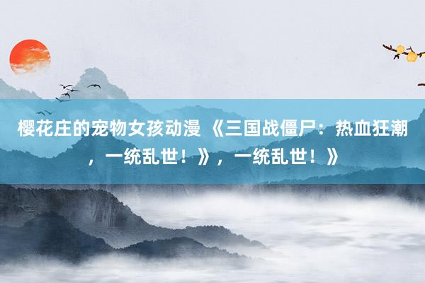 樱花庄的宠物女孩动漫 《三国战僵尸：热血狂潮，一统乱世！》，一统乱世！》