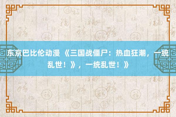 东京巴比伦动漫 《三国战僵尸：热血狂潮，一统乱世！》，一统乱世！》