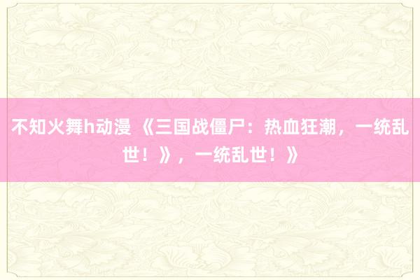 不知火舞h动漫 《三国战僵尸：热血狂潮，一统乱世！》，一统乱世！》