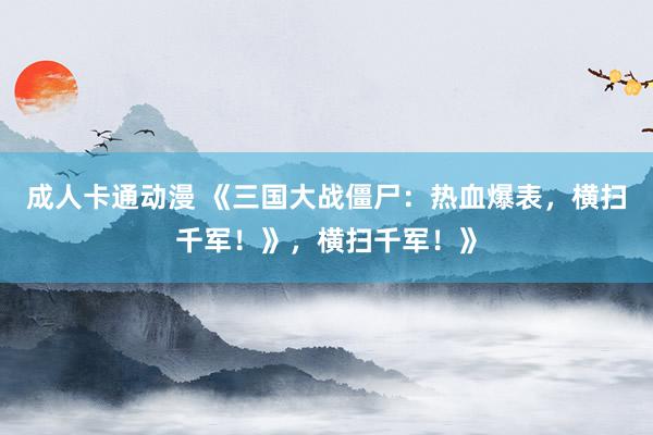 成人卡通动漫 《三国大战僵尸：热血爆表，横扫千军！》，横扫千军！》