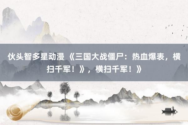 伙头智多星动漫 《三国大战僵尸：热血爆表，横扫千军！》，横扫千军！》
