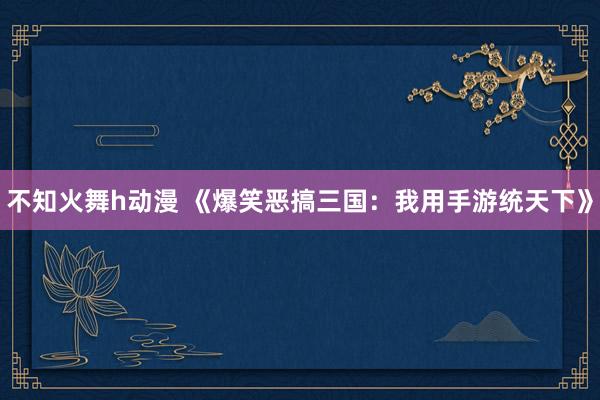 不知火舞h动漫 《爆笑恶搞三国：我用手游统天下》