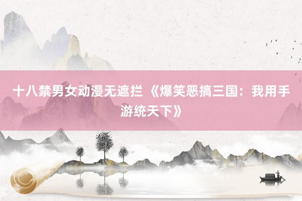 十八禁男女动漫无遮拦 《爆笑恶搞三国：我用手游统天下》