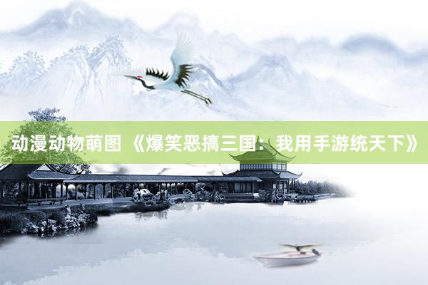 动漫动物萌图 《爆笑恶搞三国：我用手游统天下》