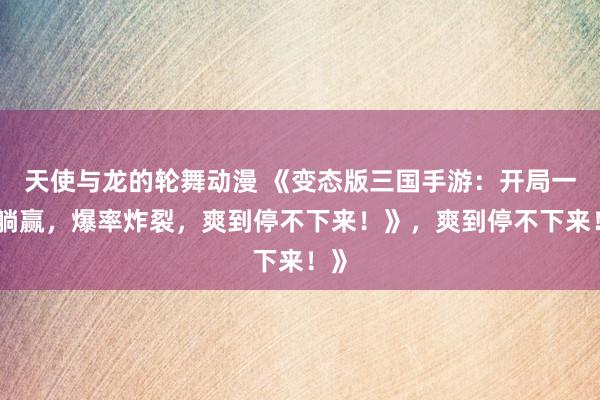 天使与龙的轮舞动漫 《变态版三国手游：开局一招躺赢，爆率炸裂，爽到停不下来！》，爽到停不下来！》
