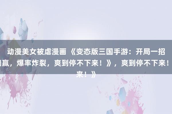 动漫美女被虐漫画 《变态版三国手游：开局一招躺赢，爆率炸裂，爽到停不下来！》，爽到停不下来！》