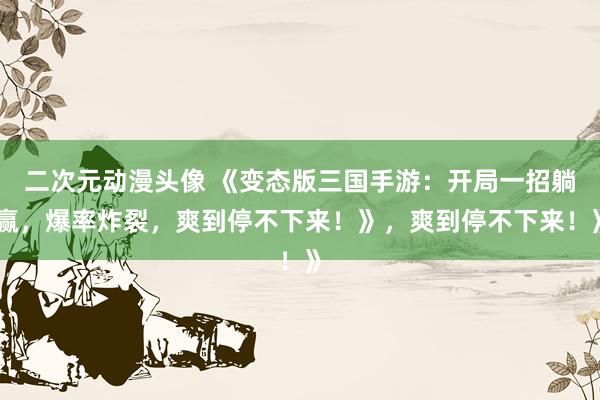 二次元动漫头像 《变态版三国手游：开局一招躺赢，爆率炸裂，爽到停不下来！》，爽到停不下来！》
