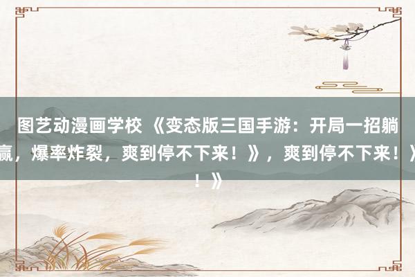 图艺动漫画学校 《变态版三国手游：开局一招躺赢，爆率炸裂，爽到停不下来！》，爽到停不下来！》